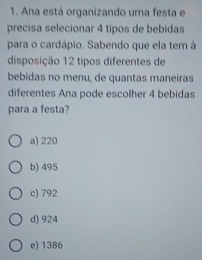 Ana está organizando uma festa e
precisa selecionar 4 tipos de bebidas
para o cardápio. Sabendo que ela tem à
disposição 12 tipos diferentes de
bebidas no menu, de quantas maneíras
diferentes Ana pode escolher 4 bebidas
para a festa?
a) 220
b) 495
c) 792
d) 924
e) 1386