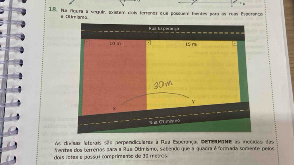 Na figura a seguir, existem dois terrenos que possuem frentes para as ruas Esperança 
e Otimismo. 
As divisas laterais são perpendiculares à Rua Esperança. DETERMINE as medidas das 
frentes dos terrenos para a Rua Otimismo, sabendo que a quadra é formada somente pelos 
dois lotes e possui comprimento de 30 metros.