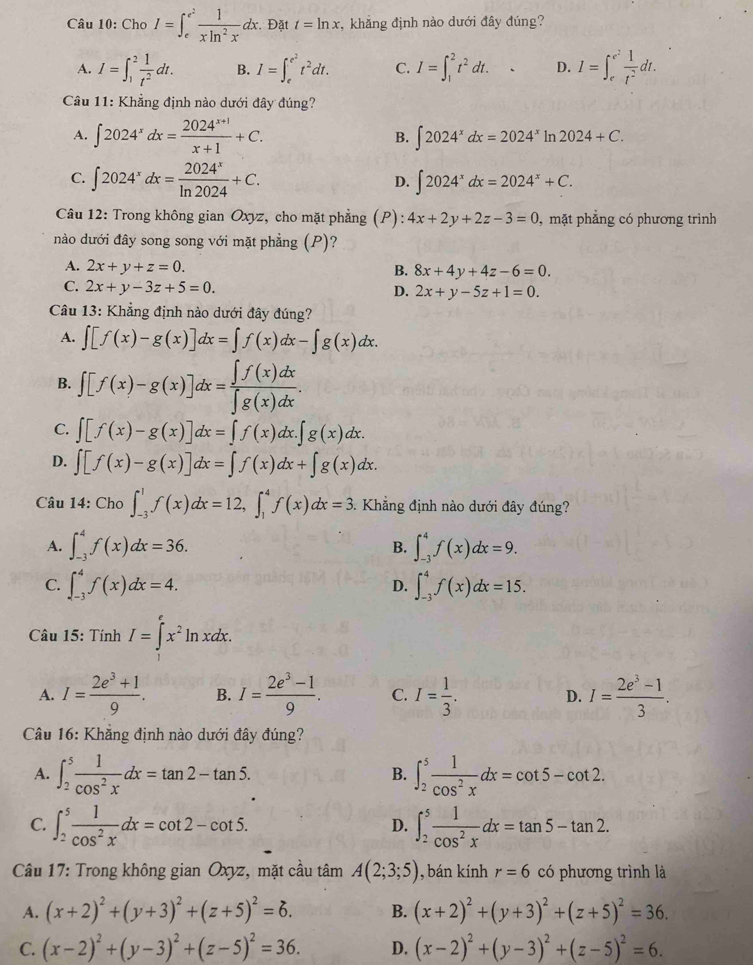 Cho I=∈t _e^((e^2)) 1/xln^2x dx.. Đặt t=ln x ,  khẳng định nào dưới đây đúng?
A. I=∈t _1^(2frac 1)t^2dt. B. I=∈t _e^((e^2))t^2dt. C. I=∈t _1^(2t^2)dt. D. I=∈t _e^((e^2)) 1/t^2 dt.
Câu 11: Khẳng định nào dưới đây đúng?
A. ∈t 2024^xdx= (2024^(x+1))/x+1 +C. ∈t 2024^xdx=2024^xln 2024+C.
B.
C. ∈t 2024^xdx= 2024^x/ln 2024 +C.
D. ∈t 2024^xdx=2024^x+C.
Câu 12: Trong không gian Oxyz, cho mặt phẳng (P): 4x+2y+2z-3=0 , mặt phẳng có phương trình
nào dưới đây song song với mặt phẳng (P)?
A. 2x+y+z=0.
B. 8x+4y+4z-6=0.
C. 2x+y-3z+5=0.
D. 2x+y-5z+1=0.
Câu 13: Khẳng định nào dưới đây đúng?
A. ∈t [f(x)-g(x)]dx=∈t f(x)dx-∈t g(x)dx.
B. ∈t [f(x)-g(x)]dx= ∈t f(x)dx/∈t g(x)dx .
C. ∈t [f(x)-g(x)]dx=∈t f(x)dx.∈t g(x)dx.
D. ∈t [f(x)-g(x)]dx=∈t f(x)dx+∈t g(x)dx.
Câu 14 40° ∈t _(-3)^1f(x)dx=12,∈t _1^(4f(x)dx=3. Khẳng định nào dưới đây đúng?
A. ∈t _(-3)^4f(x)dx=36. ∈t _(-3)^4f(x)dx=9.
B.
C. ∈t _(-3)^4f(x)dx=4. D. ∈t _(-3)^4f(x)dx=15.
Câu 15: Tính I=∈tlimits _1^ex^2)ln xdx.
A. I= (2e^3+1)/9 . B. I= (2e^3-1)/9 . C. I= 1/3 . D. I= (2e^3-1)/3 .
Câu 16: Khăng định nào dưới đây đúng?
A. ∈t _2^(5frac 1)cos^2xdx=tan 2-tan 5. ∈t _2^(5frac 1)cos^2xdx=cot 5-cot 2.
B.
C. ∈t _2^(5frac 1)cos^2xdx=cot 2-cot 5. ∈t _2^(5frac 1)cos^2xdx=tan 5-tan 2.
D.
Câu 17: Trong không gian Oxyz, mặt cầu tâm A(2;3;5) ), bán kính r=6 có phương trình là
A. (x+2)^2+(y+3)^2+(z+5)^2=6. (x+2)^2+(y+3)^2+(z+5)^2=36.
B.
C. (x-2)^2+(y-3)^2+(z-5)^2=36. D. (x-2)^2+(y-3)^2+(z-5)^2=6.