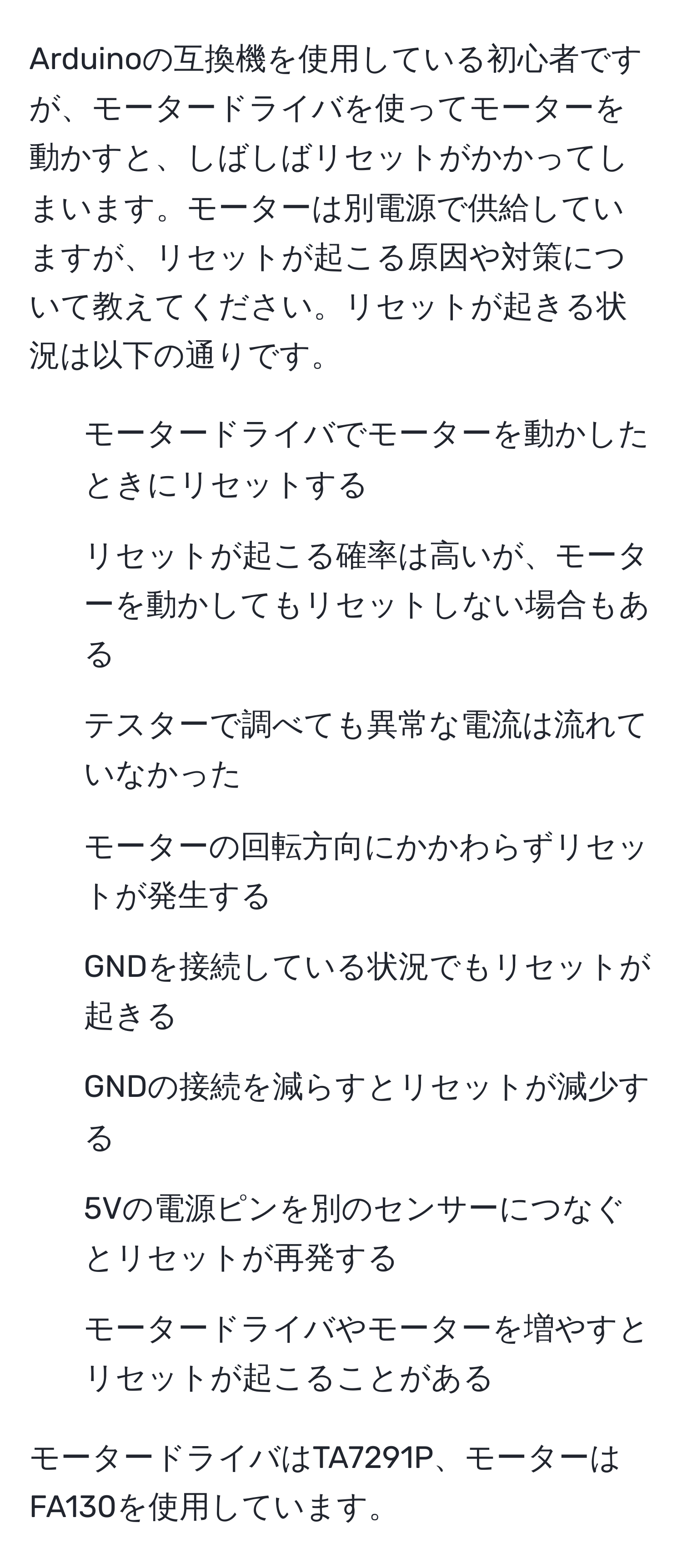 Arduinoの互換機を使用している初心者ですが、モータードライバを使ってモーターを動かすと、しばしばリセットがかかってしまいます。モーターは別電源で供給していますが、リセットが起こる原因や対策について教えてください。リセットが起きる状況は以下の通りです。

- モータードライバでモーターを動かしたときにリセットする
- リセットが起こる確率は高いが、モーターを動かしてもリセットしない場合もある
- テスターで調べても異常な電流は流れていなかった
- モーターの回転方向にかかわらずリセットが発生する
- GNDを接続している状況でもリセットが起きる
- GNDの接続を減らすとリセットが減少する
- 5Vの電源ピンを別のセンサーにつなぐとリセットが再発する
- モータードライバやモーターを増やすとリセットが起こることがある

モータードライバはTA7291P、モーターはFA130を使用しています。