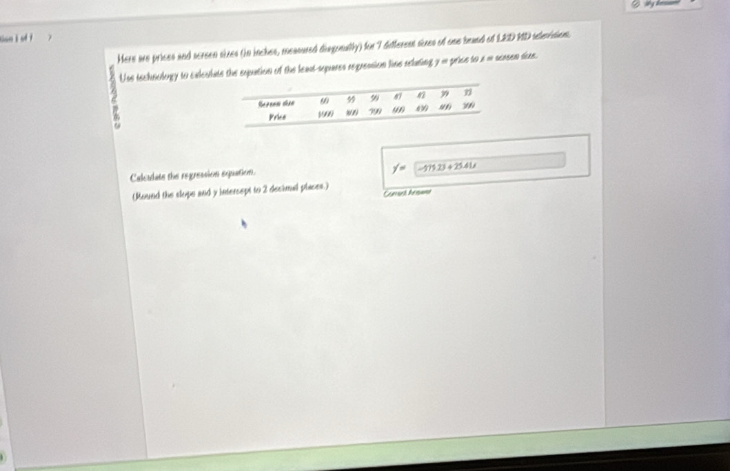 tan k s 7 7 
Here are prices and screen sizes (in inches, measured disgonally) for 7 different sizes of one beand of LED MD sleision. 
a Uss technology to exlculats the squation of the least sepuares regreasion lins relating y = price to s = seasen sae. 
Caleiats the regression equation.
f'= -575.23+25.41, 
(Mound the clops and y intersspt to 2 decimal places.) 
Carach Arow