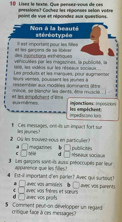 Lisez le texte. Que pensez-vous de ces
pressions? Cochez les réponses selon votre
point de vue et répondez aux questions.
Non à la beauté
stéréotypée
Il est important pour les filles
et les garçons de se libérer
des injonctions esthétiques
véhiculées par les magazines, la publicité, la
télé, les vidéos sur les réseaux sociaux...
Les produits et les marques, pour augmenter
leurs ventes, poussent les jeunes à
ressembler aux modèles dominants (être
mince, se blanchir les dents, être musclé...)
et les empêchent d'être
eux-mêmes. injonctions: imposizioni
les empêchent:
impediscono loro
1 Ces messages, ont-ils un impact fort sur
les jeunes?
2 Où les trouvez-vous en particulier?
a □ magazines b □ publicités
C □ télé d □ réseaux sociaux
3 Les garçons sont-ils aussi préoccupés par leur
apparence que les filles?
4 Est-il important d’en parler? Avec qui surtout?
a □ avec vos amis(e)s b □ avec vos parents
C □ avec vos frères et sœurs
d □ avec vos profs
5 Comment peut-on développer un regard
critique face à ces messages?