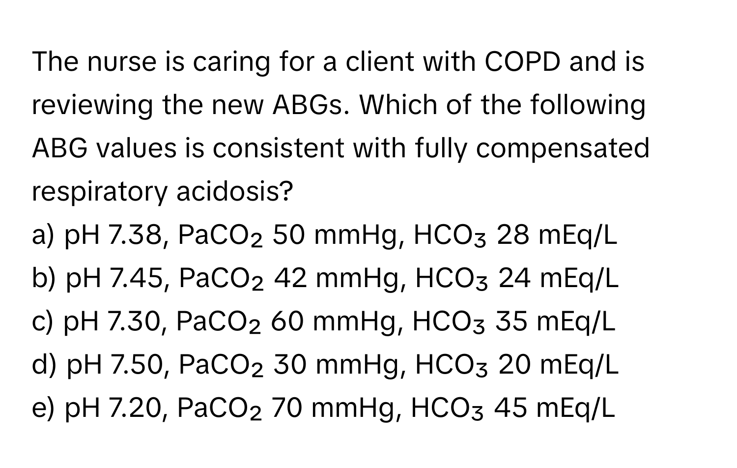 The nurse is caring for a client with COPD and is reviewing the new ABGs. Which of the following ABG values is consistent with fully compensated respiratory acidosis?

a) pH 7.38, PaCO₂ 50 mmHg, HCO₃ 28 mEq/L
b) pH 7.45, PaCO₂ 42 mmHg, HCO₃ 24 mEq/L
c) pH 7.30, PaCO₂ 60 mmHg, HCO₃ 35 mEq/L
d) pH 7.50, PaCO₂ 30 mmHg, HCO₃ 20 mEq/L
e) pH 7.20, PaCO₂ 70 mmHg, HCO₃ 45 mEq/L