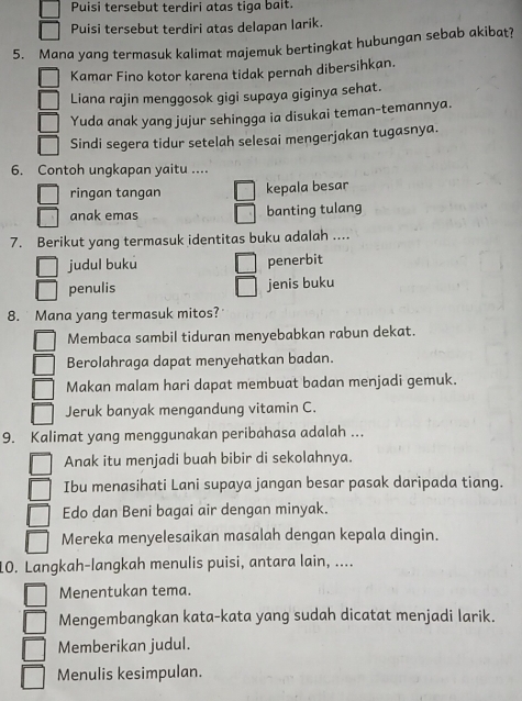 Puisi tersebut terdiri atas tiga balt.
Puisi tersebut terdiri atas delapan larik.
5. Mana yang termasuk kalimat majemuk bertingkat hubungan sebab akibat?
Kamar Fino kotor karena tidak pernah dibersihkan.
Liana rajin menggosok gigi supaya giginya sehat.
Yuda anak yang jujur sehingga ia disukai teman-temannya.
Sindi segera tidur setelah selesai mengerjakan tugasnya.
6. Contoh ungkapan yaitu ....
ringan tangan kepala besar
anak emas banting tulang
7. Berikut yang termasuk identitas buku adalah ....
judul buku penerbit
penulis jenis buku
8. Mana yang termasuk mitos?
Membaca sambil tiduran menyebabkan rabun dekat.
Berolahraga dapat menyehatkan badan.
Makan malam hari dapat membuat badan menjadi gemuk.
Jeruk banyak mengandung vitamin C.
9. Kalimat yang menggunakan peribahasa adalah ...
Anak itu menjadi buah bibir di sekolahnya.
Ibu menasihati Lani supaya jangan besar pasak daripada tiang.
Edo dan Beni bagai air dengan minyak.
Mereka menyelesaikan masalah dengan kepala dingin.
10. Langkah-langkah menulis puisi, antara lain, ....
Menentukan tema.
Mengembangkan kata-kata yang sudah dicatat menjadi larik.
Memberikan judul.
Menulis kesimpulan.