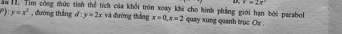 V=2π^2
Tau H1. Tìm công thức tính thể tích của khối tròn xoay khi cho hình phẳng giới hạn bởi parabol
P):y=x^2 , đường thẳng d^(·) y=2x và đường thẳng x=0, x=2 quay xung quanh trục Ox.