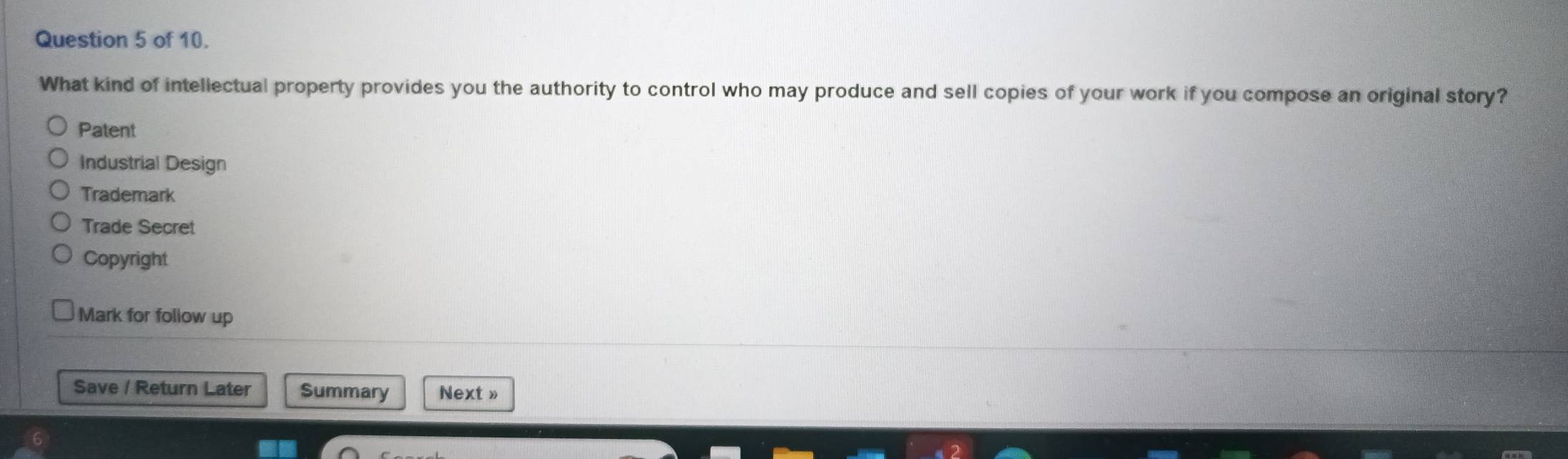 of 10.
What kind of intellectual property provides you the authority to control who may produce and sell copies of your work if you compose an original story?
Patent
Industrial Design
Trademark
Trade Secret
Copyright
Mark for follow up
Save / Return Later Summary Next »