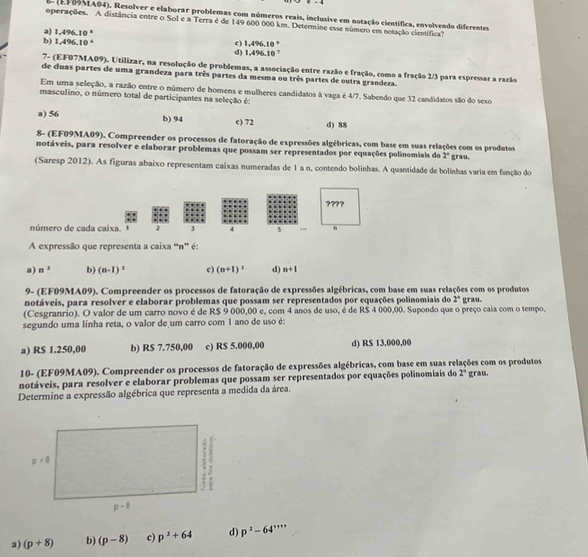 6 (EF9MA04). Resolver e elaborar problemas com números reais, inclusive em notação científica, envolvendo diferentes
operações. A distância entre o Sol e a Terra é de 149 600 000 km. Determine esse número em notação científica?
a) 1,496,10°
b) 1,496.10 c) 1,496.10 ° d) 1,496.10 
7- (EF07MA09). Utilizar, na resolução de problemas, a associação entre razão e fração, como a fração 2/3 para expressar a razão
de duas partes de uma grandeza para três partes da mesma ou três partes de outra grandeza.
Em uma seleção, a razão entre o número de homens e mulheres candidatos à vaga é 4/7. Sabendo que 32 candidatos são do sexo
masculino, o número total de participantes na seleção é:
a) 56 b) 94 c) 72 d) 88
8- (EF09MA09). Compreender os processos de fatoração de expressões algébricas, com base em suas relações com os produtos
notáveis, para resolver e elaborar problemas que possam ser representados por equações polinomiais do 2° grau.
(Saresp 2012). As figuras abaixo representam caixas numeradas de 1 a n, contendo bolinhas. A quantidade de bolinhas varia em função do
????
número de cada caixa. 1 2 3 4 s n
A expressão que representa a caixa “n” é:
a) n^2 b) (n-1)^2 c) (n+1)^2 d) n+1
9- (EF09MA09). Compreender os processos de fatoração de expressões algébricas, com base em suas relações com os produtos
notáveis, para resolver e elaborar problemas que possam ser representados por equações polinomiais do 2°
(Cesgranrio). O valor de um carro novo é de R$ 9 000,00 e, com 4 anos de uso, é de R$ 4 000,00. Supondo que o preço caia com o tempo, grau.
segundo uma linha reta, o valor de um carro com 1 ano de uso é:
a) R$ 1.250,00 b) R$ 7.750,00 c) R$ 5.000,00 d) R$ 13.000,00
10- (EF09MA09). Compreender os processos de fatoração de expressões algébricas, com base em suas relações com os produtos
notáveis, para resolver e elaborar problemas que possam ser representados por equações polinomiais do 2° grau.
Determine a expressão algébrica que representa a medida da área.
a) (p+8) b) (p-8) c) p^2+64 d) p^2-64''''