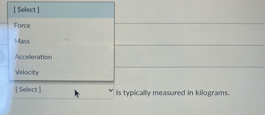 [ Select ]
Force
Mass
Acceleration
Velocity
[ Select ]
is typically measured in kilograms.