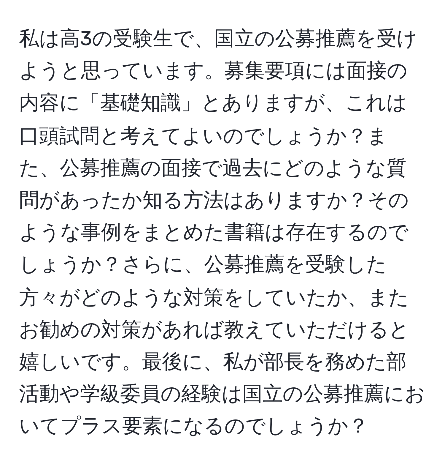 私は高3の受験生で、国立の公募推薦を受けようと思っています。募集要項には面接の内容に「基礎知識」とありますが、これは口頭試問と考えてよいのでしょうか？また、公募推薦の面接で過去にどのような質問があったか知る方法はありますか？そのような事例をまとめた書籍は存在するのでしょうか？さらに、公募推薦を受験した方々がどのような対策をしていたか、またお勧めの対策があれば教えていただけると嬉しいです。最後に、私が部長を務めた部活動や学級委員の経験は国立の公募推薦においてプラス要素になるのでしょうか？