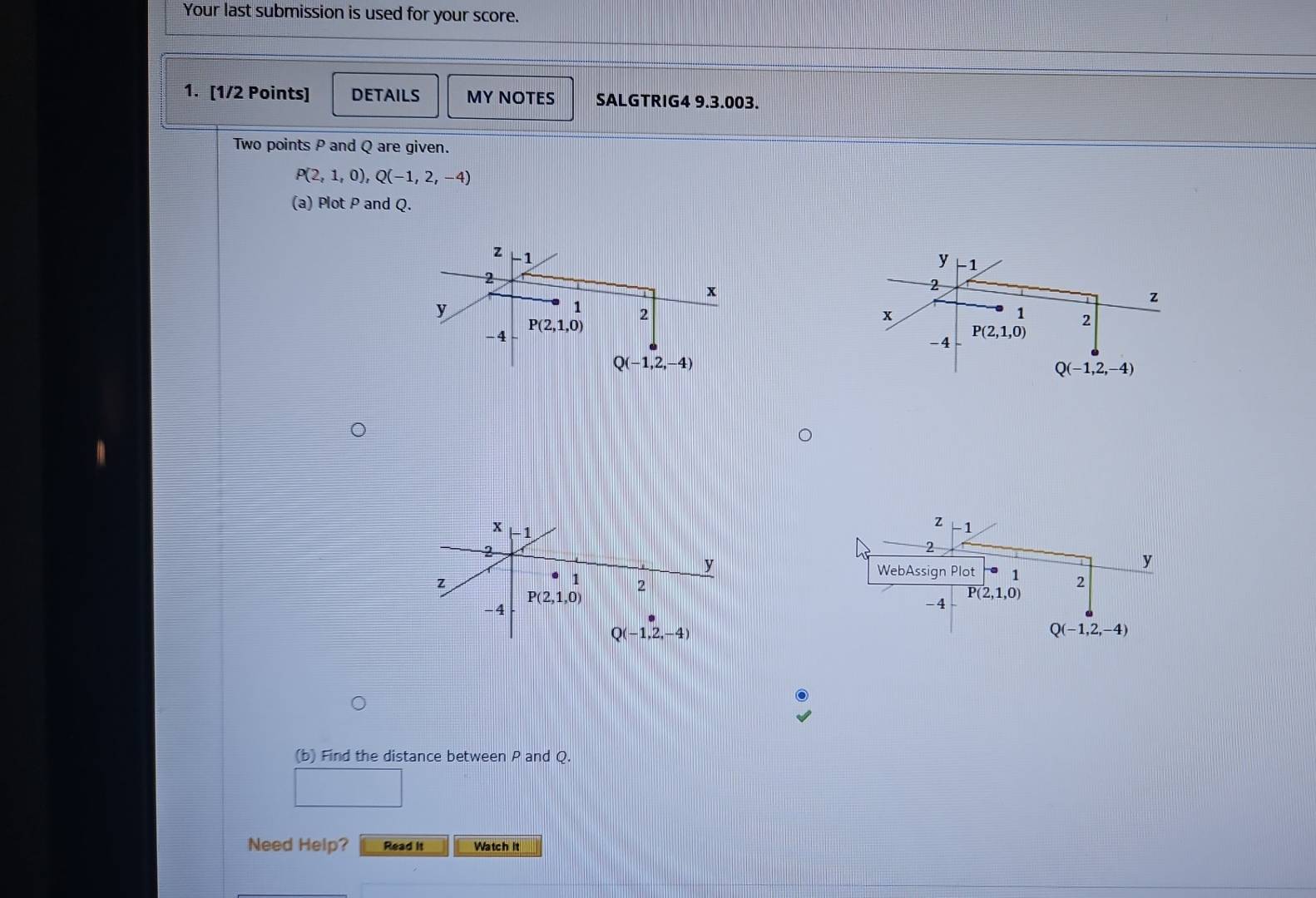 Your last submission is used for your score.
1. [1/2 Points] DETAILS MY NOTES SALGTRIG4 9.3.003.
Two points P and Q are given.
P(2,1,0),Q(-1,2,-4)
(a) Plot P and Q.
y −1
z
x
1 2
P(2,1,0)
-4
Q(-1,2,-4)
z -1
2
y
WebAssign Plot 1 2
P(2,1,0)
-4
Q(-1,2,-4)
(b) Find the distance between P and Q.
Need Help? Read it Watch it