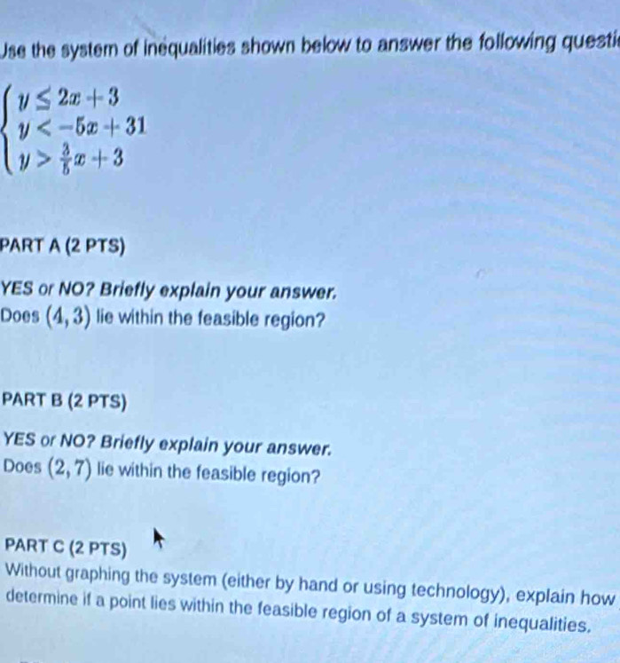 Use the system of inequalities shown below to answer the following questic
beginarrayl y≤ 2x+3 y  3/5 x+3endarray.
PART A (2 PTS)
YES or NO? Briefly explain your answer.
Does (4,3) lie within the feasible region?
PART B (2 PTS)
YES or NO? Briefly explain your answer.
Does (2,7) lie within the feasible region?
PART C (2 PTS)
Without graphing the system (either by hand or using technology), explain how
determine if a point lies within the feasible region of a system of inequalities.