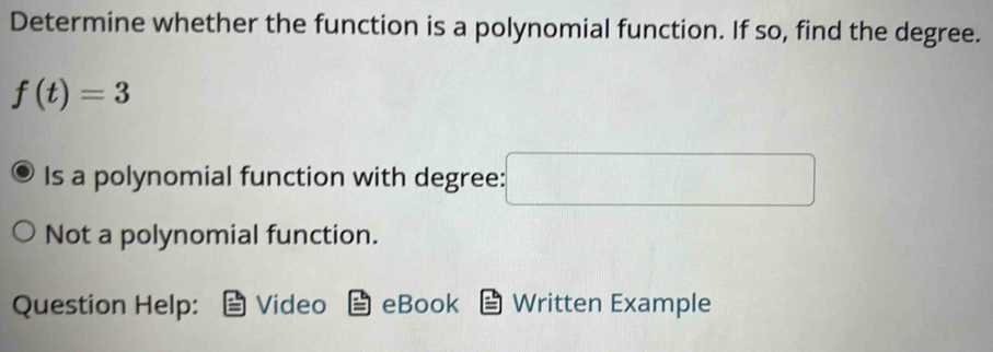 Determine whether the function is a polynomial function. If so, find the degree.
f(t)=3
Is a polynomial function with degree: □ 
Not a polynomial function.
Question Help: Video eBook Written Example