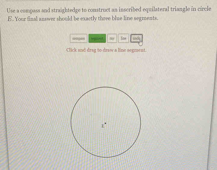 Use a compass and straightedge to construct an inscribed equilateral triangle in circle
E. Your final answer should be exactly three blue line segments. 
compass segment my line undg 
Click and drag to draw a line segment.