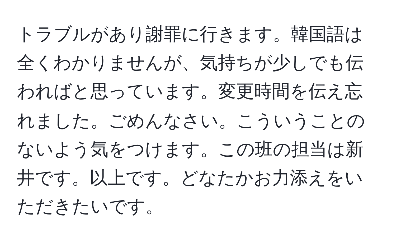 トラブルがあり謝罪に行きます。韓国語は全くわかりませんが、気持ちが少しでも伝わればと思っています。変更時間を伝え忘れました。ごめんなさい。こういうことのないよう気をつけます。この班の担当は新井です。以上です。どなたかお力添えをいただきたいです。