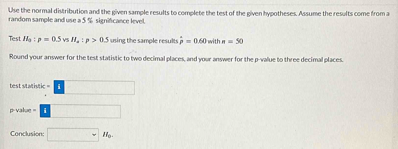 Use the normal distribution and the given sample results to complete the test of the given hypotheses. Assume the results come from a 
random sample and use a 5 % signifcance level. 
Test H_0:p=0.5vsH_a:p>0.5 using the sample results hat p=0.60 with n=50
Round your answer for the test statistic to two decimal places, and your answer for the p -value to three decimal places. 
test statistic =□
p -value =□
Conclusion: □ sim H_0.