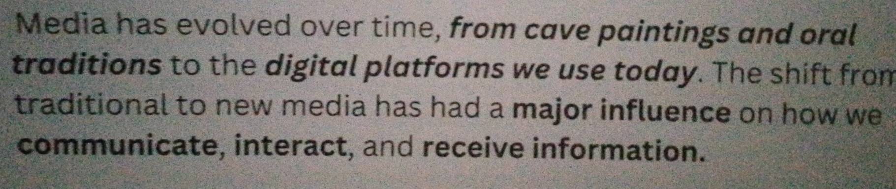 Media has evolved over time, from cave paintings and oral 
traditions to the digital platforms we use today. The shift from 
traditional to new media has had a major influence on how we 
communicate, interact, and receive information.