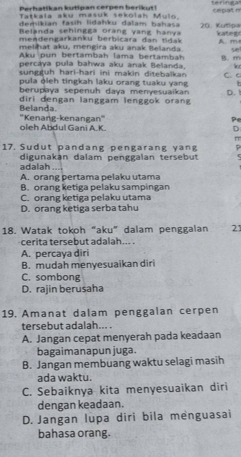 Perhatikan kutipan cerpen berikut! teringat cepat m
Tatkala aku masuk sekolah Mulo.
demikian fasih lidahku dalam bahasa 20. Kutipa
Belanda sehingga orang yang hanya kateg
mendengarkanku berbicara dan tidak A. m
melihat aku, mengira aku anak Belanda. se
Aku pun bertambah lama bertambah B. m
percaya pula bahwa aku anak Belanda, k
sungguh hari-hari ini makin ditebalkan C. c
pula ðleh tingkah laku orang tuaku yang F
berupaya sepenuh daya menyesuaikan D. 
diri dengan langgam lenggok orang
Belanda.
'Kenang-kenangan" Pe
oleh Abdul Gani A. K. D
17. Sudut pandang pengarang yang P
digunakán dalam penggalan tersebut
adalah
A. orang pertama pelaku utama
B. orang ketiga pelaku sampingan
C. orang ketiga pelaku utama
D. orang ketiga serba tahu
18. Watak tokoh“aku” dalam penggalan 21
cerita tersebut adalah... .
A. percaya diri
B. mudah menyesuaikan diri
C. sombong
D. rajin berusaha
19. Amanat dalam penggalan cerpen
tersebut adalah... .
A. Jangan cepat menyerah pada keadaan
bagaimanapun juga.
B. Jangan membuang waktu selagi masih
ada waktu.
C. Sebaiknya kita menyesuaikan diri
dengan keadaan.
D. Jangan lupa diri bila menguasai
bahasa orang.