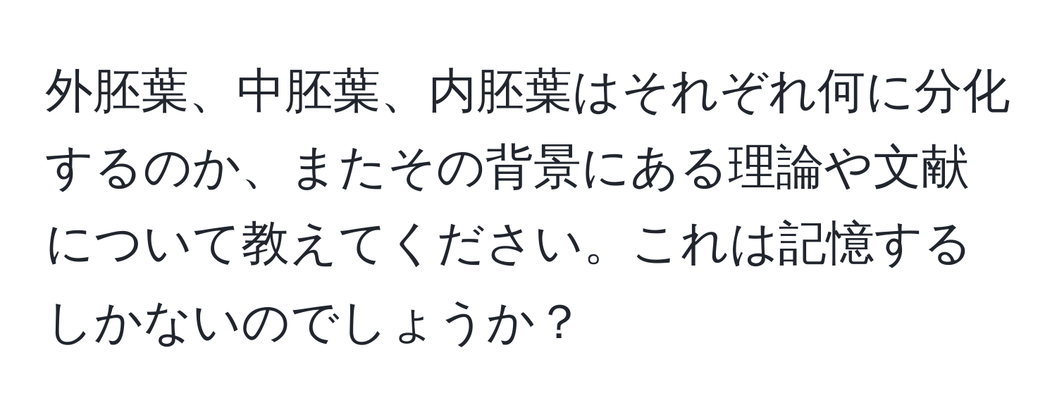 外胚葉、中胚葉、内胚葉はそれぞれ何に分化するのか、またその背景にある理論や文献について教えてください。これは記憶するしかないのでしょうか？