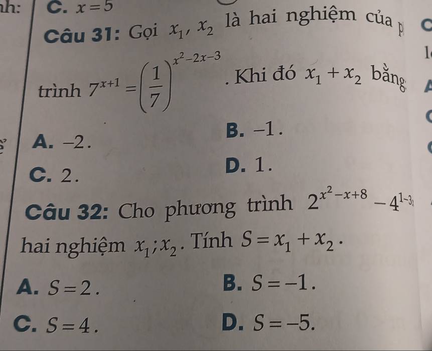 h: C. x=5
Câu 31: Gọi x_1, x_2 là hai nghiệm của p C
1
trình 7^(x+1)=( 1/7 )^x^2-2x-3. Khi đó x_1+x_2 bằng
B. -1.
A. -2.
C. 2.
D. 1.
Câu 32: Cho phương trình 2^(x^2)-x+8-4^(1-3)
hai nghiệm x_1; x_2. Tính S=x_1+x_2·
B.
A. S=2. S=-1.
C. S=4. D. S=-5.