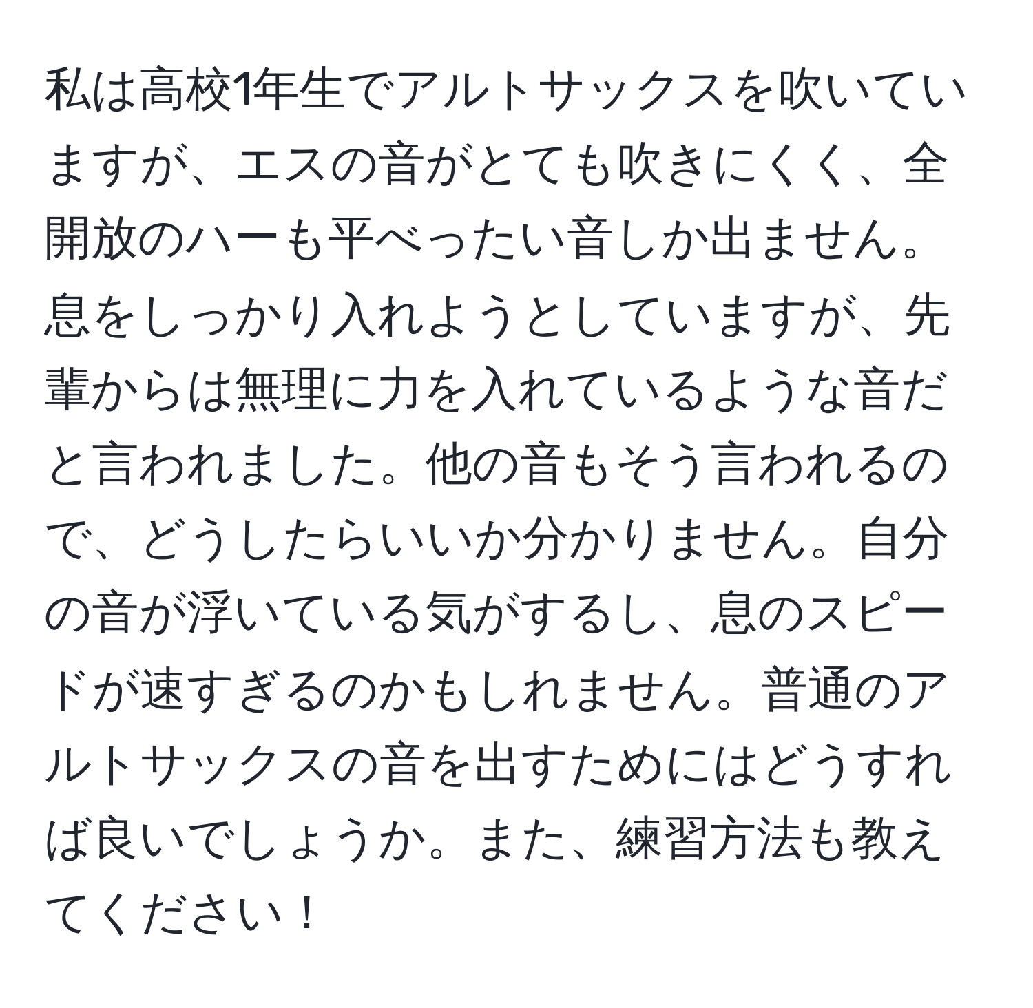 私は高校1年生でアルトサックスを吹いていますが、エスの音がとても吹きにくく、全開放のハーも平べったい音しか出ません。息をしっかり入れようとしていますが、先輩からは無理に力を入れているような音だと言われました。他の音もそう言われるので、どうしたらいいか分かりません。自分の音が浮いている気がするし、息のスピードが速すぎるのかもしれません。普通のアルトサックスの音を出すためにはどうすれば良いでしょうか。また、練習方法も教えてください！