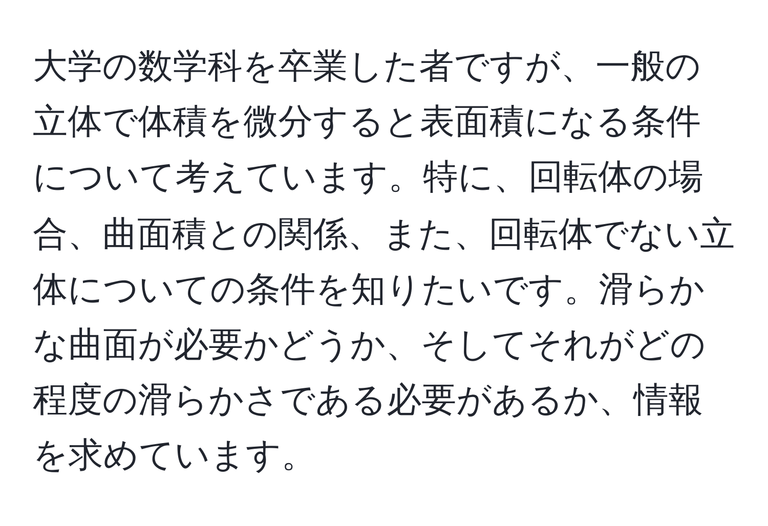 大学の数学科を卒業した者ですが、一般の立体で体積を微分すると表面積になる条件について考えています。特に、回転体の場合、曲面積との関係、また、回転体でない立体についての条件を知りたいです。滑らかな曲面が必要かどうか、そしてそれがどの程度の滑らかさである必要があるか、情報を求めています。