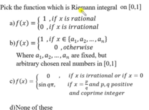 Pick the function which is Riemann integral on [0,1]
a) f(x)=beginarrayl 1,ifx 0,ifxiendarray. is rational
is irrational
b) f(x)=beginarrayl 1,ifx∈  a_1,a_2,...,a_n  0,otherwiseendarray.
Where a_1, a_2,..., a_n are fixed, but
arbitrary chosen real numbers in [0,1]
rational or if x=0
c) f(x)=beginarrayl 0,ifxisir sin qπ ,ifx= p/q dendarray. a 11 d p, q positive
and coprime integer
d)None of these