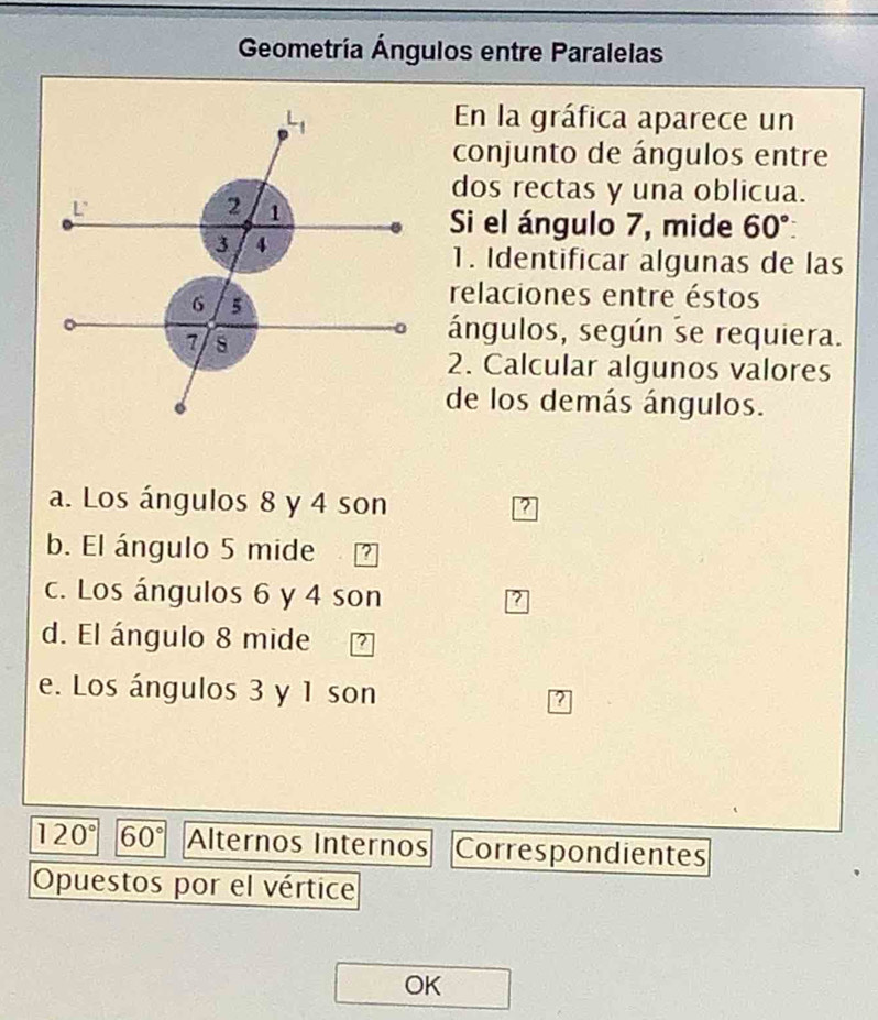 Geometría Ángulos entre Paralelas
En la gráfica aparece un
conjunto de ángulos entre
dos rectas y una oblicua.
Si el ángulo 7, mide 60°
1. Identificar algunas de las
relaciones entre éstos
ángulos, según se requiera.
2. Calcular algunos valores
de los demás ángulos.
a. Los ángulos 8 y 4 son
?
b. El ángulo 5 mide 2
c. Los ángulos 6 y 4 son
7
d. El ángulo 8 mide
e. Los ángulos 3 y 1 son ?
120° 60° Alternos Internos Correspondientes
Opuestos por el vértice
OK