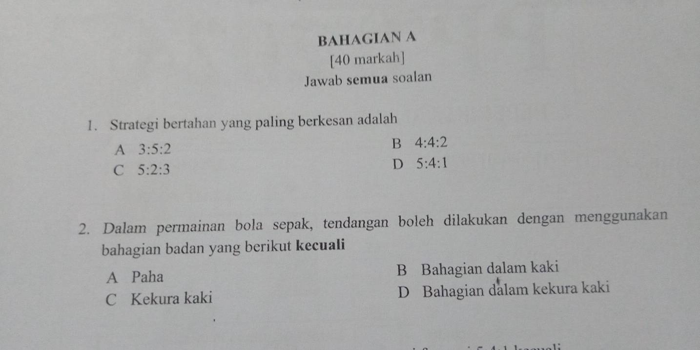 BAHAGIAN A
[40 markah]
Jawab semua soalan
1. Strategi bertahan yang paling berkesan adalah
A 3:5:2
B 4:4:2
C 5:2:3
D 5:4:1
2. Dalam permainan bola sepak, tendangan boleh dilakukan dengan menggunakan
bahagian badan yang berikut kecuali
A Paha B Bahagian dalam kaki
C Kekura kaki D Bahagian dalam kekura kaki