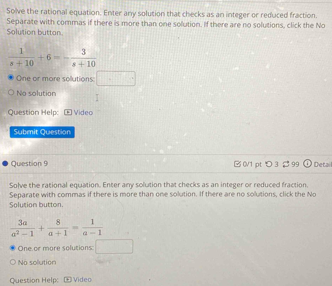 Solve the rational equation. Enter any solution that checks as an integer or reduced fraction.
Separate with commas if there is more than one solution. If there are no solutions, click the No
Solution button.
 1/s+10 +6=- 3/s+10 
One or more solutions: □
No solution
Question Help: Video
Submit Question
Question 9 0/1 pt つ 3 ♂ 99 Detail
Solve the rational equation. Enter any solution that checks as an integer or reduced fraction.
Separate with commas if there is more than one solution. If there are no solutions, click the No
Solution button.
 3a/a^2-1 + 8/a+1 =frac 1(a-1)° 
One or more solutions:  1/2  x_UI
No solution
Question Help: Video