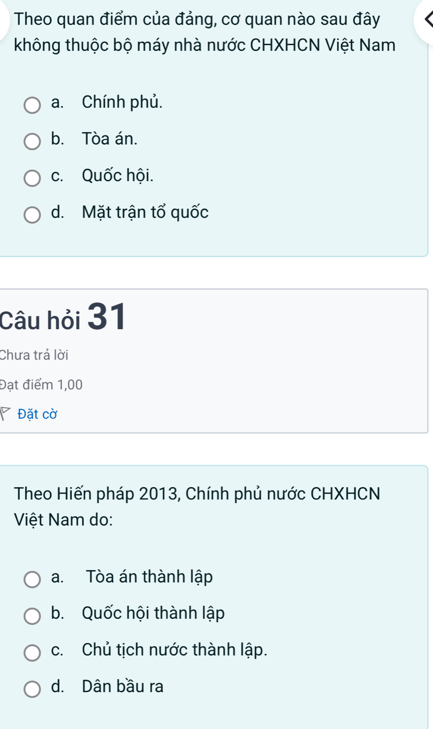 Theo quan điểm của đảng, cơ quan nào sau đây
không thuộc bộ máy nhà nước CHXHCN Việt Nam
a. Chính phủ.
b. Tòa án.
c. Quốc hội.
d. Mặt trận tổ quốc
Câu hỏi 31
Chưa trả lời
Đạt điểm 1,00
Đặt cờ
Theo Hiến pháp 2013, Chính phủ nước CHXHCN
Việt Nam do:
a. Tòa án thành lập
b. Quốc hội thành lập
c. Chủ tịch nước thành lập.
d. Dân bầu ra