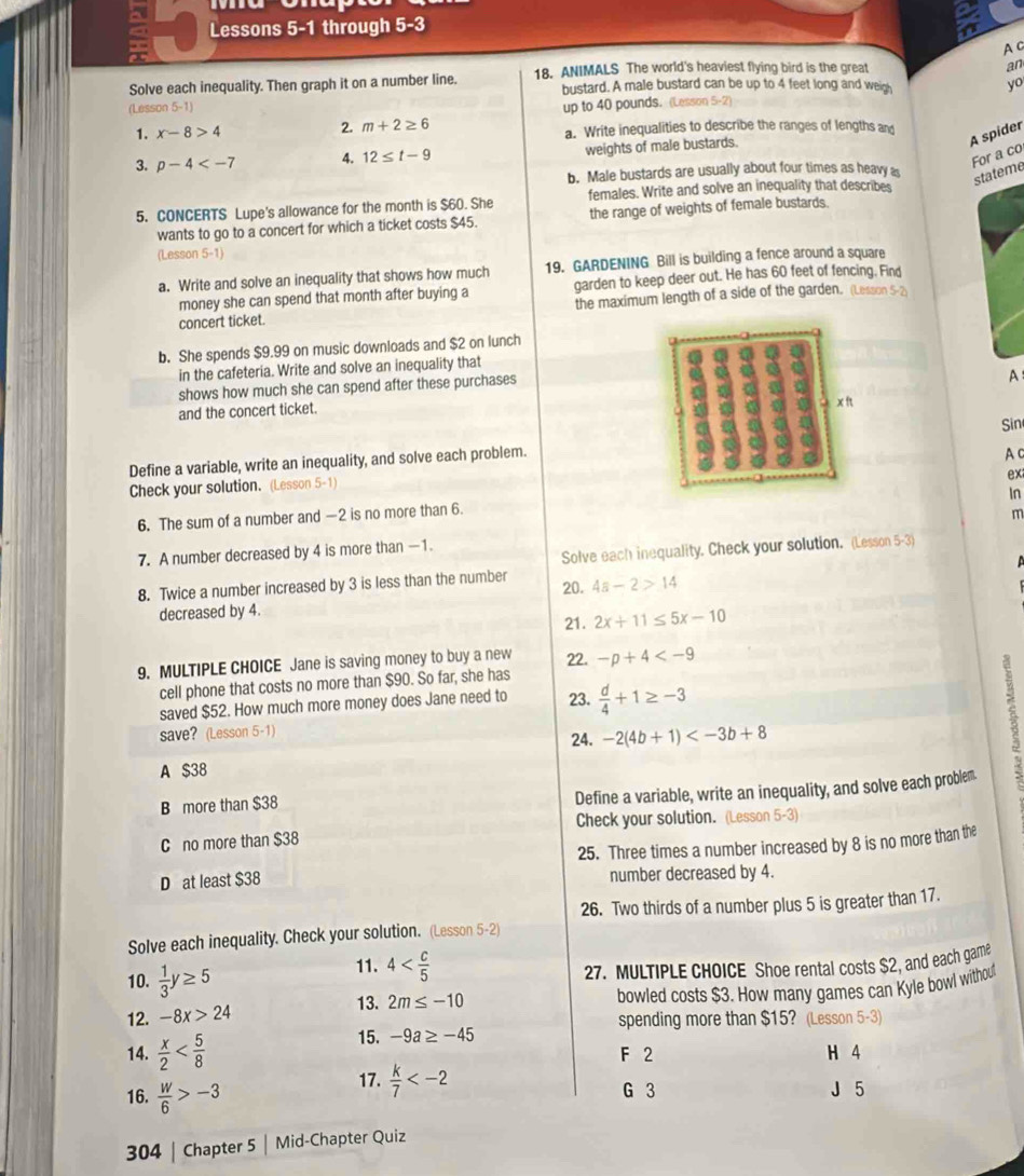 Lessons 5-1 through 5-3
A c
Solve each inequality. Then graph it on a number line. 18. ANIMALS The world's heaviest flying bird is the great
an
bustard. A male bustard can be up to 4 feet long and weigh yo
(Lesson 5-1)
2. m+2≥ 6 up to 40 pounds. (Lesson 5-2)
1. x-8>4 a. Write inequalities to describe the ranges of lengths an
A spider
3. p-4 4. 12≤ t-9 weights of male bustards.
For a co
b. Male bustards are usually about four times as heavy 
stateme
5. CONCERTS Lupe's allowance for the month is $60. She females. Write and solve an inequality that describes
wants to go to a concert for which a ticket costs $45. the range of weights of female bustards.
(Lesson 5-1)
a. Write and solve an inequality that shows how much 19. GARDENING Bill is building a fence around a square
money she can spend that month after buying a garden to keep deer out. He has 60 feet of fencing. Find
concert ticket. the maximum length of a side of the garden. (Lesson 5-2
b. She spends $9.99 on music downloads and $2 on lunch
in the cafeteria. Write and solve an inequality that
shows how much she can spend after these purchases
A
and the concert ticket.
Sin
Define a variable, write an inequality, and solve each problem.
A c
ex
Check your solution. (Lesson 5-1)
In
6. The sum of a number and —2 is no more than 6.
7. A number decreased by 4 is more than -1. m
Solve each inequality. Check your solution. (Lesson 5-3)
8. Twice a number increased by 3 is less than the number 4a-2>14
20.
decreased by 4. 21. 2x+11≤ 5x-10
9. MULTIPLE CHOICE Jane is saving money to buy a new 22. -p+4
cell phone that costs no more than $90. So far, she has
saved $52. How much more money does Jane need to 23.  d/4 +1≥ -3
save? (Lesson 5-1)
24. -2(4b+1)
A $38
B more than $38
Define a variable, write an inequality, and solve each problem
3
Check your solution. (Lesson 5-3)
C no more than $38
D at least $38 25. Three times a number increased by 8 is no more than the
number decreased by 4.
26. Two thirds of a number plus 5 is greater than 17.
Solve each inequality. Check your solution. (Lesson 5-2)
10.  1/3 y≥ 5 11. 4
27. MULTIPLE CHOICE Shoe rental costs $2, and each game
12. -8x>24 2m≤ -10 bowled costs $3. How many games can Kyle bowl withou
13.
spending more than $15? (Lesson 5-3)
15. -9a≥ -45
14.  x/2  F 2 H 4
17.  k/7  J 5
16.  w/6 >-3 G 3
304 | Chapter 5 | Mid-Chapter Quiz