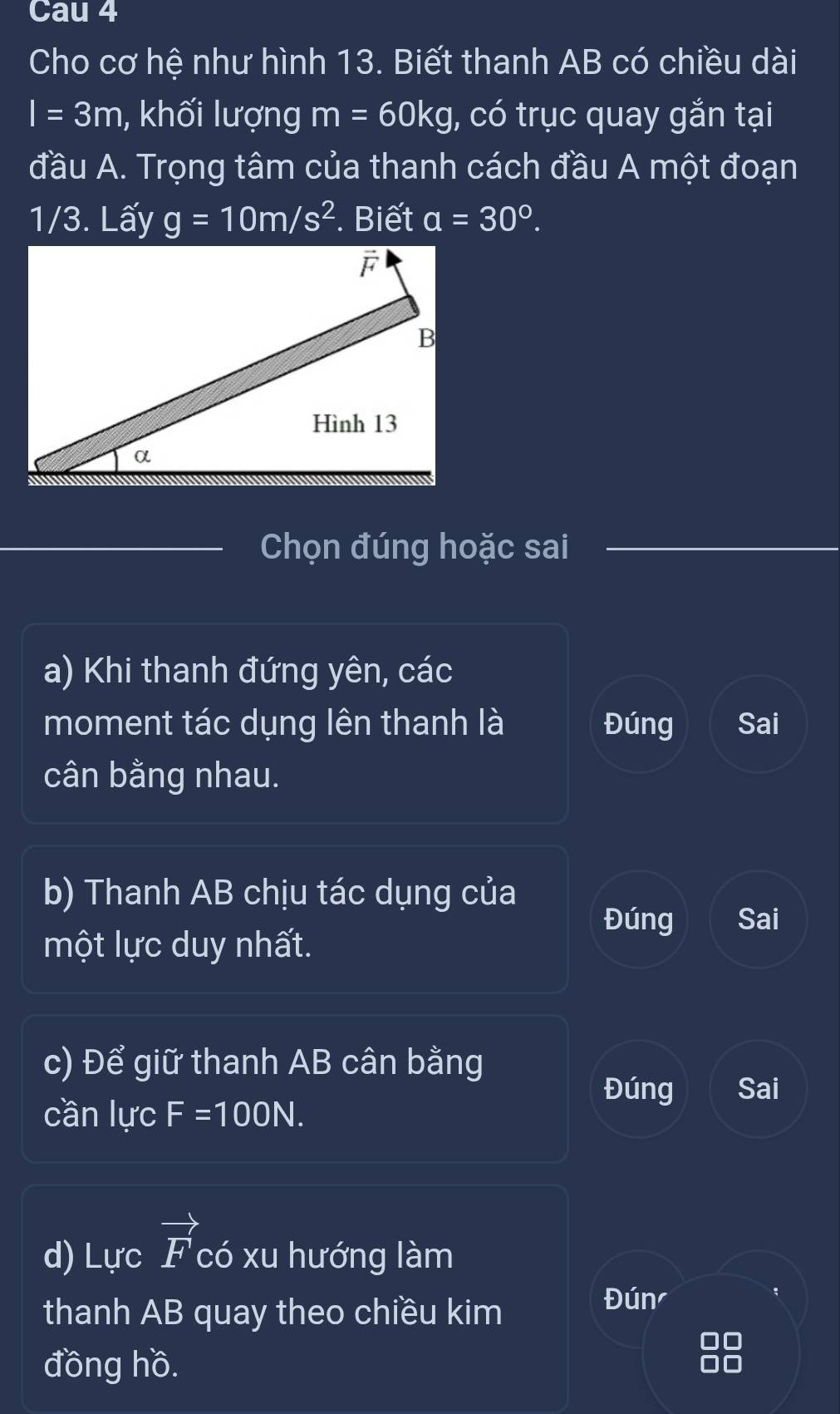 Cau 4
Cho cơ hệ như hình 13. Biết thanh AB có chiều dài
I=3m , khối lượng m=60kg , có trục quay gắn tại
đầu A. Trọng tâm của thanh cách đầu A một đoạn
1/3. Lấy g=10m/s^2. Biết a=30°. 
Chọn đúng hoặc sai
a) Khi thanh đứng yên, các
moment tác dụng lên thanh là Đúng Sai
cân bằng nhau.
b) Thanh AB chịu tác dụng của
Đúng Sai
một lực duy nhất.
c) Để giữ thanh AB cân bằng
Đúng Sai
cần lực F=100N. 
d) Lực vector F có xu hướng làm
thanh AB quay theo chiều kim
Đún
đồng hồ.