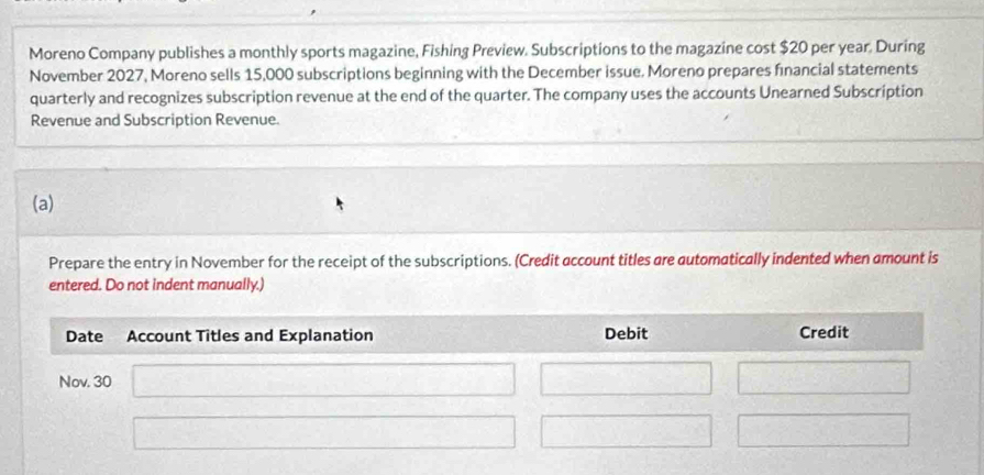 Moreno Company publishes a monthly sports magazine, Fishing Preview. Subscriptions to the magazine cost $20 per year. During 
November 2027, Moreno sells 15,000 subscriptions beginning with the December issue. Moreno prepares financial statements 
quarterly and recognizes subscription revenue at the end of the quarter. The company uses the accounts Unearned Subscription 
Revenue and Subscription Revenue. 
(a) 
Prepare the entry in November for the receipt of the subscriptions. (Credit account titles are automatically indented when amount is 
entered. Do not indent manually.)