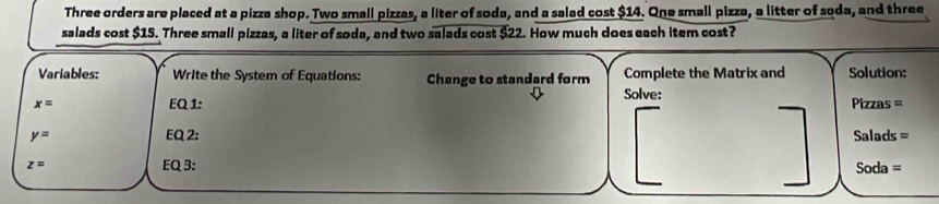 Three orders are placed at a pizza shop. Two small pizzas, a liter of soda, and a salad cost $14. One small pizza, a litter of soda, and three 
salads cost $15. Three small pizzas, a liter of soda, and two salads cost $22. How much does each item cost? 
Variables: Write the System of Equations: Change to standard form Complete the Matrix and Solution:
x= EQ 1: Solve: Pizzas =
y= EQ 2: Salads =
z= EQ 3: Soda =