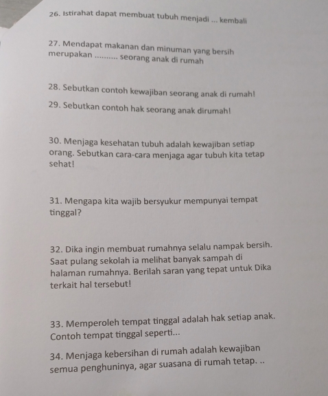 Istirahat dapat membuat tubuh menjadi ... kembali 
27. Mendapat makanan dan minuman yang bersih 
merupakan .......... seorang anak di rumah 
28. Sebutkan contoh kewajiban seorang anak di rumah! 
29. Sebutkan contoh hak seorang anak dirumah! 
30. Menjaga kesehatan tubuh adalah kewajiban setiap 
orang. Sebutkan cara-cara menjaga agar tubuh kita tetap 
sehat! 
31. Mengapa kita wajib bersyukur mempunyai tempat 
tinggal? 
32. Dika ingin membuat rumahnya selalu nampak bersih. 
Saat pulang sekolah ia melihat banyak sampah di 
halaman rumahnya. Berilah saran yang tepat untuk Dika 
terkait hal tersebut! 
33. Memperoleh tempat tinggal adalah hak setiap anak. 
Contoh tempat tinggal seperti... 
34. Menjaga kebersihan di rumah adalah kewajiban 
semua penghuninya, agar suasana di rumah tetap. ..