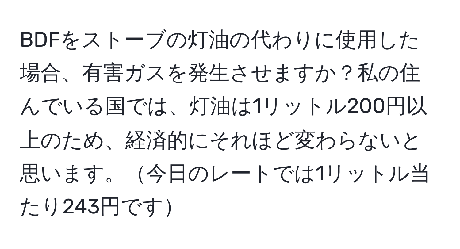 BDFをストーブの灯油の代わりに使用した場合、有害ガスを発生させますか？私の住んでいる国では、灯油は1リットル200円以上のため、経済的にそれほど変わらないと思います。今日のレートでは1リットル当たり243円です