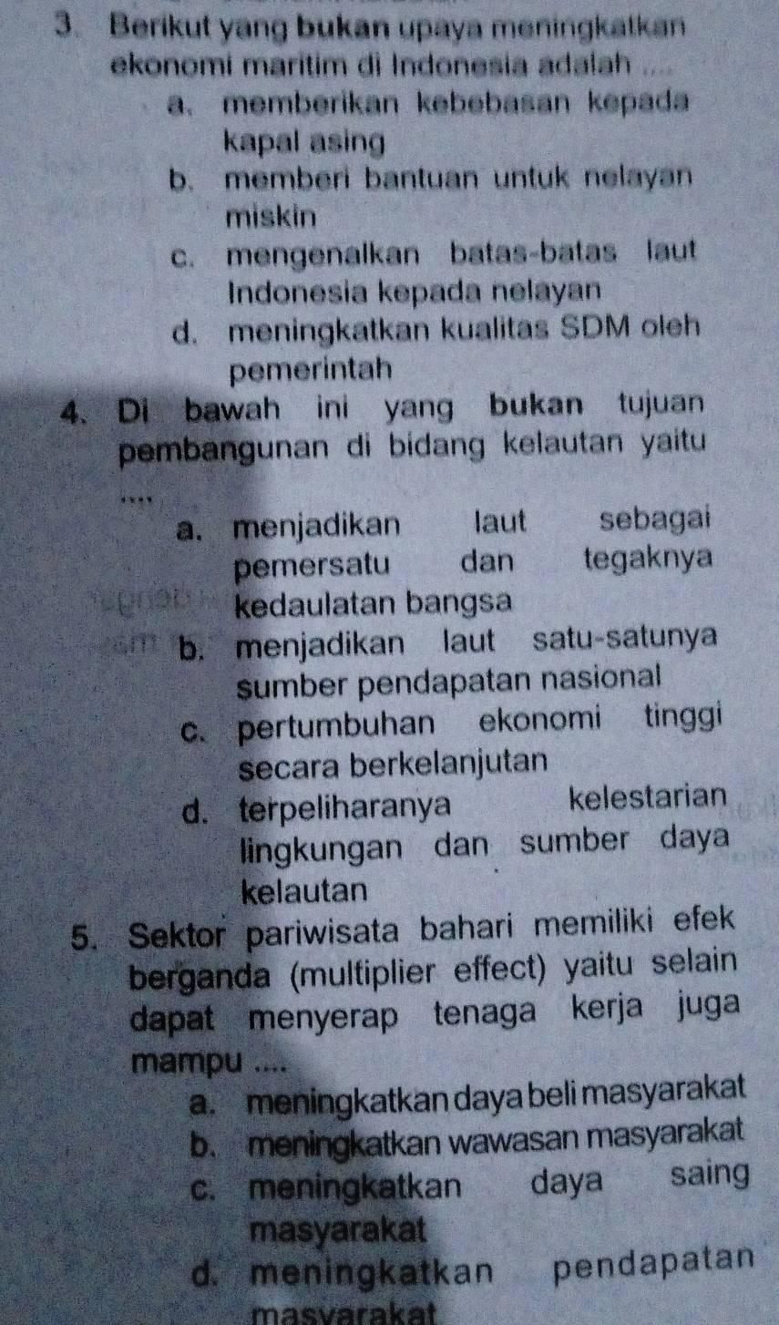 Berikut yang bukan upaya meningkatkan
ekonomi maritim di Indonesia adalah ....
a. memberikan kebebasan kepada
kapal asing
b. memberi bantuan untuk nelayan
miskin
c. mengenalkan batas-batas laut
Indonesia kepada nelayan
d. meningkatkan kualitas SDM oleh
pemerintah
4. Di bawah ini yang bukan tujuan
pembangunan di bidang kelautan yaitu
a.menjadikan laut sebagai
pemersatu dan tegaknya
kedaulatan bangsa
b. menjadikan laut satu-satunya
sumber pendapatan nasional
c. pertumbuhan ekonomi tinggi
secara berkelanjutan
d. terpeliharanya kelestarian
lingkungan dan sumber daya
kelautan
5. Sektor pariwisata bahari memiliki efek
berganda (multiplier effect) yaitu selain
dapat menyerap tenaga kerja juga
mampu ....
a. meningkatkan daya beli masyarakat
b. meningkatkan wawasan masyarakat
c. meningkatkan daya saing
masyarakat
d. meningkatkan pendapatan
masvarakat