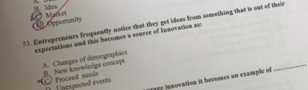 Market B. Idea
D Opportunity
53. Entrepreneurs frequently notice that they get ideas from something that is out of their
expectations and this becomes a source of Innovation as:
_
A. Changes of demographics
C Proceed needs B. New knowledge concept
ination it becomes an example of
D Unexpected events