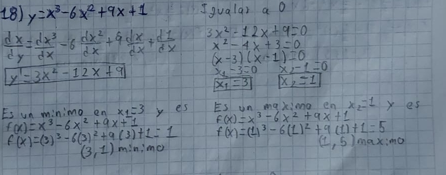 y=x^3-6x^2+9x+1 Igualar a o
 dx/dy = dx^3/dx -6 dx^2/dx +9 dx/dx + d1/dx  3x^2-12x+9=0
x^2-4x+3=0
(x-3)(x-1)=0
y'=3x^2-12x+9
x_1-3=0 x-1=0
x_1=3 x_2=1
Es un minimo en x_1=3 y es Es un maxinno en x_2=1 y es
f(x)=x^3-6x^2+9x+1
f(x)=x^3-6x^2+9x+1
f(x)=(3)^3-6(3)^2+9(3)+1=1 f(x)=(1)^3-6(1)^2+9(1)+1=5
(3,1)m:n:m_0
(1,5)_max:mo