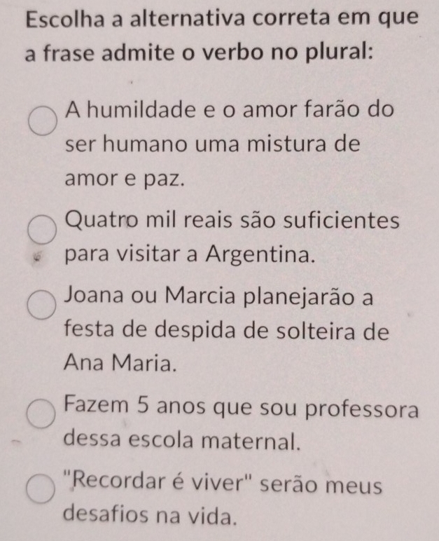 Escolha a alternativa correta em que
a frase admite o verbo no plural:
A humildade e o amor farão do
ser humano uma mistura de
amor e paz.
Quatro mil reais são suficientes
para visitar a Argentina.
Joana ou Marcia planejarão a
festa de despida de solteira de
Ana Maria.
Fazem 5 anos que sou professora
dessa escola maternal.
"Recordar é viver" serão meus
desafios na vida.