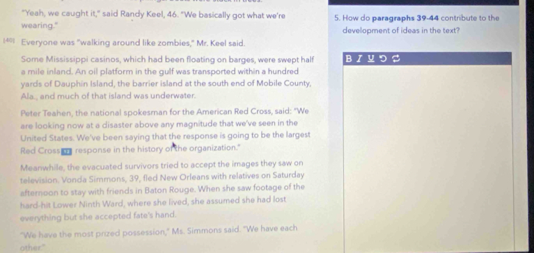 "Yeah, we caught it," said Randy Keel, 46. "We basically got what we’re 5. How do paragraphs 39-44 contribute to the 
wearing." development of ideas in the text? 
1401 Everyone was "walking around like zombies," Mr. Keel said. 
Some Mississippi casinos, which had been floating on barges, were swept half B 
a mile inland. An oil platform in the gulf was transported within a hundred 
yards of Dauphin Island, the barrier island at the south end of Mobile County, 
Ala., and much of that island was underwater. 
Peter Teahen, the national spokesman for the American Red Cross, said: “We 
are looking now at a disaster above any magnitude that we've seen in the 
United States. We've been saying that the response is going to be the largest 
Red Cross response in the history of the organization." 
Meanwhile, the evacuated survivors tried to accept the images they saw on 
television. Vonda Simmons, 39, fled New Orleans with relatives on Saturday 
afternoon to stay with friends in Baton Rouge. When she saw footage of the 
hard-hit Lower Ninth Ward, where she lived, she assumed she had lost 
everything but she accepted fate's hand. 
"We have the most prized possession," Ms. Simmons said. "We have each 
other."