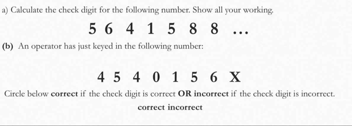 Calculate the check digit for the following number. Show all your working.
5 6 4 1 5 8 8 … 
(b) An operator has just keyed in the following number:
4 5 4 0 1 5 6 X
Circle below correct if the check digit is correct OR incorrect if the check digit is incorrect. 
correct incorrect