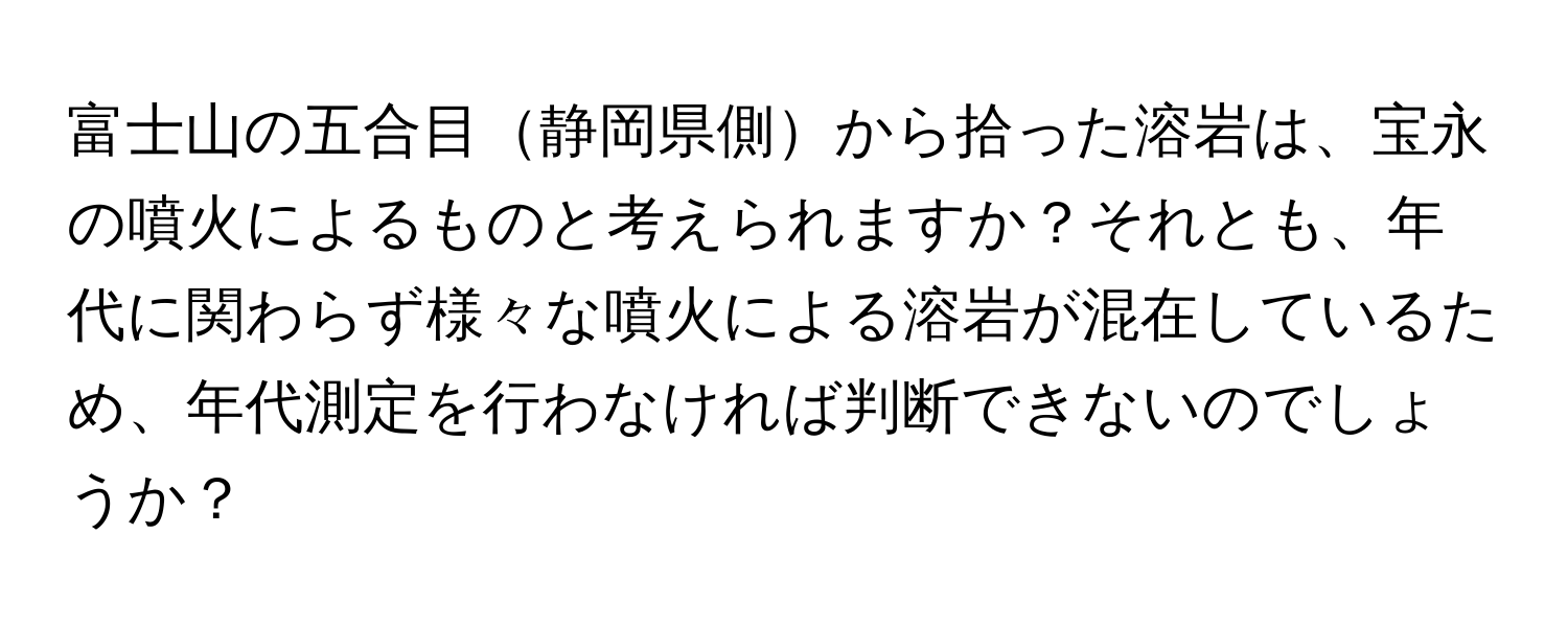 富士山の五合目静岡県側から拾った溶岩は、宝永の噴火によるものと考えられますか？それとも、年代に関わらず様々な噴火による溶岩が混在しているため、年代測定を行わなければ判断できないのでしょうか？