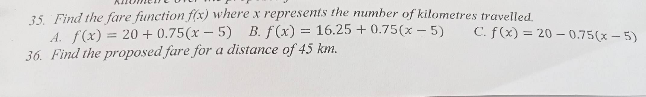 Find the fare function f(x) where x represents the number of kilometres travelled.
A. f(x)=20+0.75(x-5) B. f(x)=16.25+0.75(x-5) C. f(x)=20-0.75(x-5)
36. Find the proposed fare for a distance of 45 km.