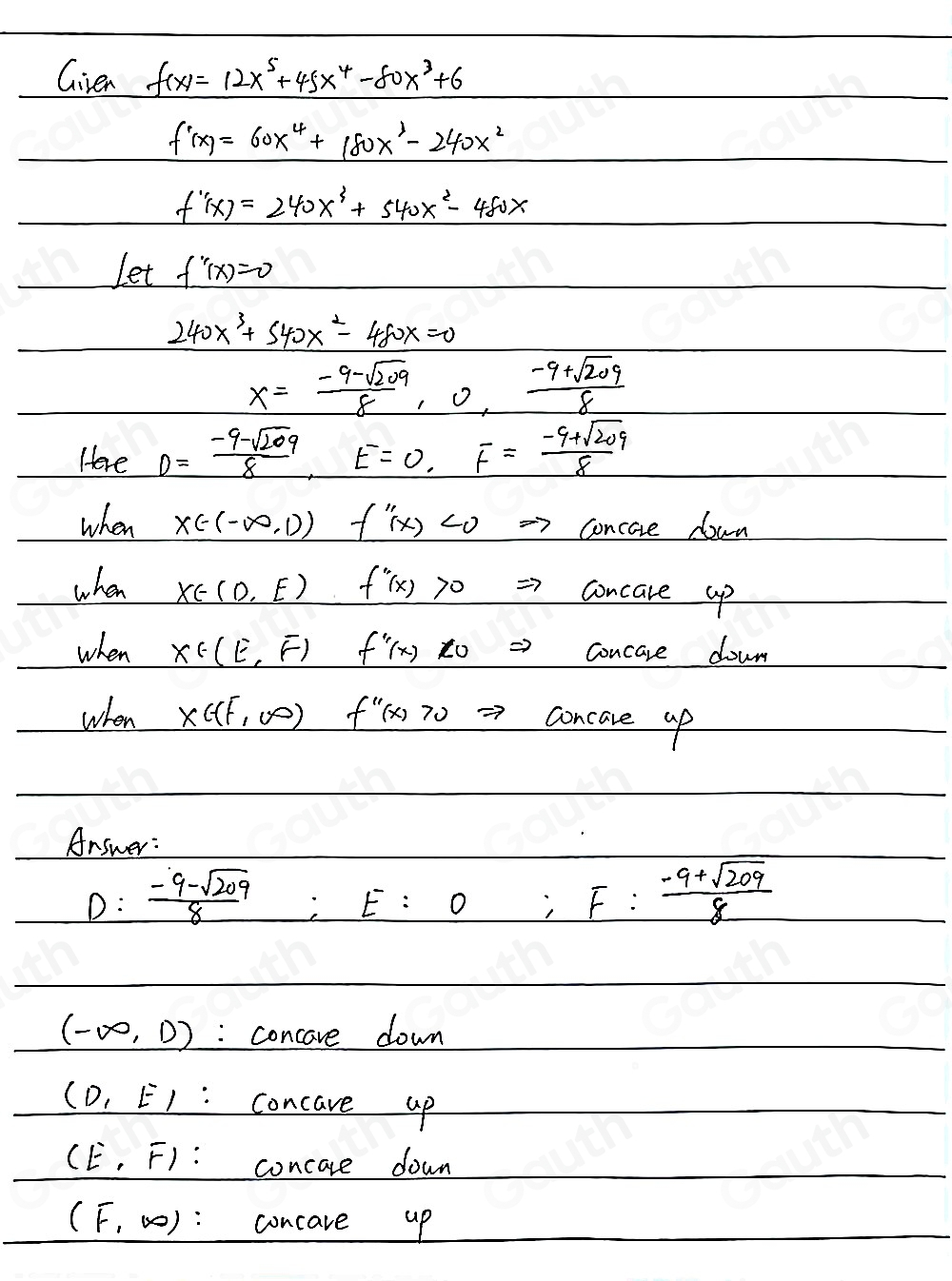 Giver f(x)=12x^5+45x^4-80x^3+6
f'(x)=60x^4+180x^3-240x^2
_ f''(x)=240x^3+540x^2-480x
Let _ f''(x)=0
240x^3+540x^2-480x=0
x= (-9-sqrt(209))/8 , 0,  (-9+sqrt(209))/8 
Here D= (-9-sqrt(209))/8 , E=0, F= (-9+sqrt(209))/8 
when x∈ (-∈fty ,0)f''(x)<0</tex> concae down 
when x∈ (0,E)f''(x)>0 Rightarrow concare up 
when x∈ (E,F)f'(x)<0</tex> concare doun 
when x∈ (F,∈fty )f''(x)>0Rightarrow concave up 
Answer:
D: (-9-sqrt(209))/8  : E:0:F: (-9+sqrt(209))/8 
(-∈fty ,0) : concave down
(D,E) concave up
(E,F) concae down
(F,∈fty ) : concave up