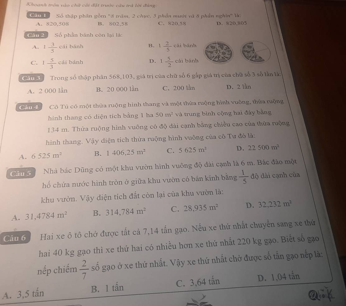 Khoanh tròn vào chữ cải đặt trước cầu trả lời đủng:
Câu 1 Số thập phân gồm ''8 trăm, 2 chục, 5 phần mười và 8 phần nghìn'' là:
A. 820,508 B. 802,58 C. 820,58 D. 820,805
Cầu 2 Số phần bánh còn lại là:
B. 1 2/5 
A. 1 3/5 chi bánh cái bánh
D. 1 5/2 
C. 1 5/3 cai bánh cái bánh
Câu 3 Trong số thập phân 568,103, giá trị của chữ số 6 gấp giá trị của chữ số 3 số lần là:
A. 2 000 lần B. 20 000 lần C. 200 lần D. 2 lần
Câu 4 Cô Tú có một thửa ruộng hình thang và một thửa ruộng hình vuông, thửa ruộng
hình thang có diện tích bằng 1 ha 50m^2 và trung bình cộng hai đáy bằng
134 m. Thửa ruộng hình vuông có độ dài cạnh bằng chiều cao của thửa ruộng
hình thang. Vậy diện tích thửa ruộng hình vuông của cô Tư đó là:
A. 6525m^2 B. 1406,25m^2 C. 5625m^2 D. 22500m^2
Câu 5   Nhà bác Dũng có một khu vườn hình vuông độ dài cạnh là 6 m. Bác đào một
hố chứa nước hình tròn ở giữa khu vườn có bán kính bằng  1/5  độ dài cạnh của
khu vườn. Vậy diện tích đất còn lại của khu vườn là:
A. 31,4784m^2 B. 314,784m^2 C. 28,935m^2 D. 32,232m^2
Câu 6  Hai xe ô tô chở được tất cả 7,14 tấn gạo. Nếu xe thứ nhất chuyển sang xe thứ
hai 40 kg gạo thì xe thứ hai có nhiều hơn xe thứ nhất 220 kg gạo. Biết số gạo
nếp chiếm  2/7  số gạo ở xe thứ nhất. Vậy xe thứ nhất chở được số tấn gạo nếp là:
A. 3,5 tấn B. 1 tấn C. 3,64 tấn D. 1,04 tấn
ank