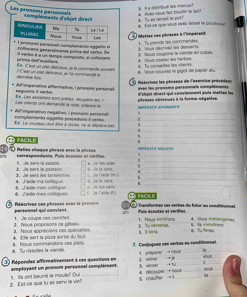 Il a distribué les menus?
Les pronoms personnels
4. Avez-vous fait bouillir le lait?
compléments d'objet direct5. Tu as rempli le pot?
6. Est-ce que vous avez laissé le pourboire?
4) Mettez ces phrases à l'impératif.
1. Tu prends les commandes.
mi personali complemento oggetto si
2. Vous décrivez les desserts.
collocano generalmente prima del verbo. Se
3. Nous coupons la viande en cubes.
il verbo è a un tempo composto, si collocano
prima dell’ausiliare.
4. Vous ciselez les herbes.
5. Tu conseilles les clients.
Ex. C'est un plat délicieux, je le commande souvent.
/ C'est un plat délicieux, je l'ai commandé la
6. Vous couvrez le gigot de papier alu.
dernière fois.
5 Réécrivez les phrases de l'exercice précédent
All’imperativo affermativo, i pronomi personali avec les pronoms personnels compléments
seguono il verbo.
d’objet direct qui conviennent puis mettez les
Ex. Les assiettes sont prêtes, récupère-les. / phrases obtenues à la forme négative.
Les clients ont demandé la note, prépare-la.
IMPÉRATIF AFFIRMATIF
All’imperativo negativo, i pronomi personali 1._
complemento oggetto precedono il verbo._
2.
Ex. Le couteau doit être à droite, ne le déplace pas. 3._
4._
5._
FACILE
6._
Reliez chaque phrase avec la phrase IMPÉRATIF NÉGATIF
070 correspondante. Puis écoutez et vérifiez._
1.
2._
1. Je sers la salade. a. Je les aide. 3._
2. Je sers le poisson. b. Je la sers. 4._
3. Je sers les tartelettes. c. Je l’aide (m.). 5._
4. J’aide ma collègue. d. Je le sers. 6._
5. J'aide mon collègue. e. Je les sers.
6. J'aide mes collègues. f. Je I’aide (f.). FACILE
2. Réécrivez ces phrases avec le pronom 6 Transformez ces verbes du futur au conditionnel.
personnel qui convient. 071 Puis écoutez et vérifiez.
1. Je coupe ces carottes. 1. Nous sortirons. 4. Vous mélangerez.
2. Nous proposons ce gâteau. 2. Tu verseras. 5. Ils viendront.
3. Nous apprécions ces spécialités. 3. ll sera. 6. Tu feras.
4. Elle sert la pizza sortie du four.
5. Nous commandons ces plats.
6. Tu rissoles la viande. 7. Conjuguez ces verbes au conditionnel.
1. préparer nous ils
3) Répondez affirmativement à ces questions en 2. retirer je _vous
employant un pronom personnel complément. 3. verser tu_ il
1. Ils ont beurré le moule? Oui _4. découper nous _vous_
2. Est-ce que tu as servi le vin? 5. chauffer   _ils_