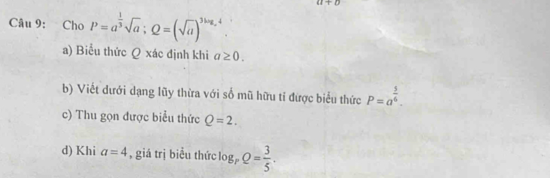 a+b
Câu 9: Cho P=a^(frac 1)3sqrt(a); Q=(sqrt(a))^3log _a4
a) Biểu thức Q xác định khi a≥ 0. 
b) Viết dưới dạng lũy thừa với số mũ hữu tỉ được biểu thức P=a^(frac 5)6. 
c) Thu gọn được biểu thức Q=2. 
d) Khi a=4 , giá trị biểu thức log _pQ= 3/5 .