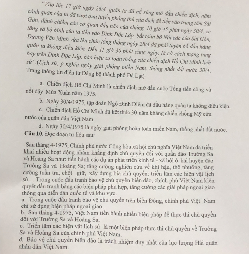 “Vào lúc 17 giờ ngày 26/4, quân ta đã nổ súng mở đầu chiến dịch, năm
cánh quân của ta đã vượt qua tuyến phòng thủ của địch để tiến vào trung tâm Sài
Gòn, đánh chiếm các cơ quan đầu não của chúng. 10 giờ 45 phút ngày 30/4, xe
tăng và bộ binh của ta tiến vào Dinh Độc Lập, bắt toàn bộ Nội các của Sài Gòn,
Dương Văn Minh vừa lên chức tổng thống ngày 28/4 đã phải tuyên bố đầu hàng
quân ta không điều kiện. Đến 11 giờ 30 phút cùng ngày, lá cờ cách mạng tung
bay trên Dinh Độc Lập, báo hiệu sự toàn thắng của chiến dịch Hồ Chí Minh lịch
sử''.(Lịch sử, ý nghĩa ngày giải phóng miền Nam, thống nhất đất nước 30/4,
Trang thông tin điện tử Đảng bộ thành phố Đà Lạt)
a. Chiến dịch Hồ Chí Minh là chiến dịch mở đầu cuộc Tổng tiến công và
nổi dậy Mùa Xuân năm 1975.
b. Ngày 30/4/1975, tập đoàn Ngô Đình Diệm đã đầu hàng quân ta không điều kiện.
c. Chiến dịch Hồ Chí Minh đã kết thúc 30 năm kháng chiến chống Mỹ cứu
nước của quân dân Việt Nam.
d. Ngày 30/4/1975 là ngày giải phóng hoàn toàn miền Nam, thống nhất đất nước.
Câu 10. Đọc đoạn tư liệu sau:
Sau tháng 4-1975, Chính phủ nước Cộng hòa xã hội chủ nghĩa Việt Nam đã triển
khai nhiều hoạt động nhằm khẳng định chủ quyền đối với quần đảo Trường Sa
và Hoàng Sa như: tiển hành các dự án phát triển kinh tế - xã hội ở hai huyện đảo
Trường Sa và Hoàng Sa; tăng cường nghiên cứu về khí hậu, thổ nhưỡng, tăng
cường tuần tra, chốt giữ, xây dựng bia chủ quyền; triển lãm các hiện vật lịch
sử... Trong cuộc đấu tranh bảo vệ chủ quyền biển đảo, chính phủ Việt Nam kiên
quyết đấu tranh bằng các biện pháp phù hợp, tăng cường các giải pháp ngoại giao
thông qua diễn dàn quốc tế và khu vực.
a. Trong cuộc đấu tranh bảo vệ chủ quyền trên biển Đông, chính phủ Việt Nam
chỉ sử dụng biện pháp ngoại giao.
b. Sau tháng 4-1975, Việt Nam tiến hành nhiều biện pháp đề thực thi chủ quyền
đối với Trường Sa và Hoàng Sa.
c. Triển lãm các hiện vật lịch sử là một biện pháp thực thi chủ quyền về Trường
Sa và Hoàng Sa của chính phủ Việt Nam.
d. Bảo vệ chủ quyền biển đảo là trách nhiệm duy nhất của lực lượng Hải quân
nhân dân Việt Nam.