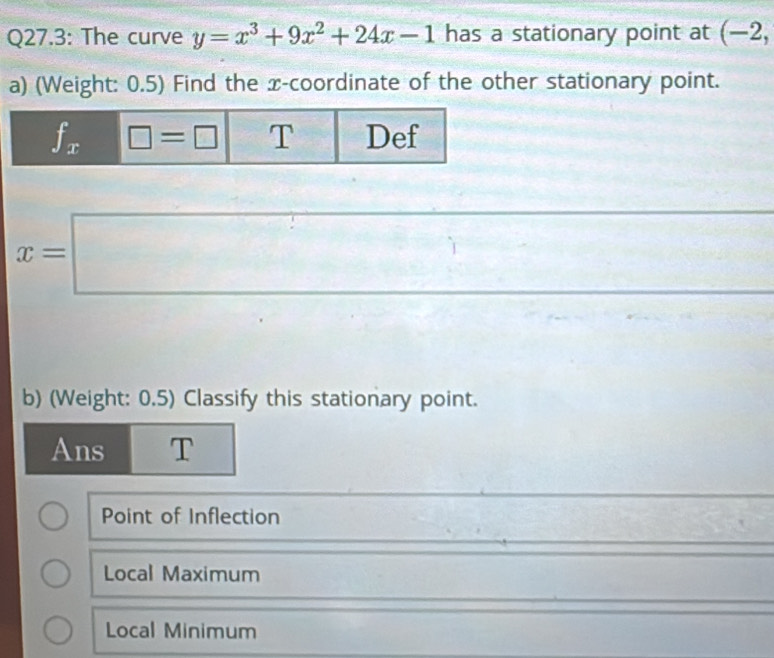 Q27.3: The curve y=x^3+9x^2+24x-1 has a stationary point at (-2, 
a) (Weight: 0.5) Find the x-coordinate of the other stationary point.
f_x □ =□ T Def
x=□
b) (Weight: 0.5) Classify this stationary point.
Ans T
Point of Inflection
Local Maximum
Local Minimum